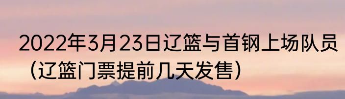 2022年3月23日辽篮与首钢上场队员（辽篮门票提前几天发售）