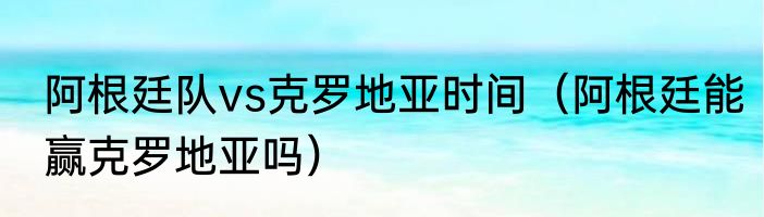 阿根廷队vs克罗地亚时间（阿根廷能赢克罗地亚吗）