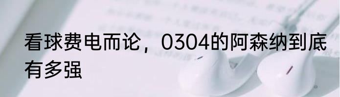 看球费电而论，0304的阿森纳到底有多强