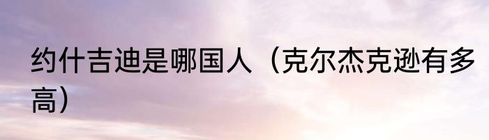 约什吉迪是哪国人（克尔杰克逊有多高）