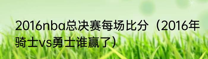 2016nba总决赛每场比分（2016年骑士vs勇士谁赢了）