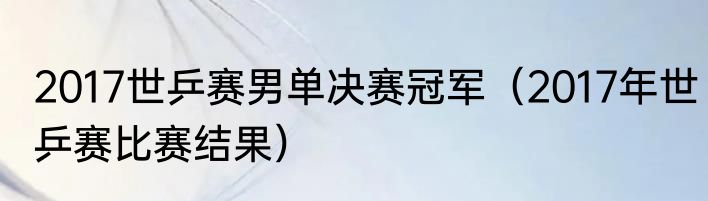 2017世乒赛男单决赛冠军（2017年世乒赛比赛结果）