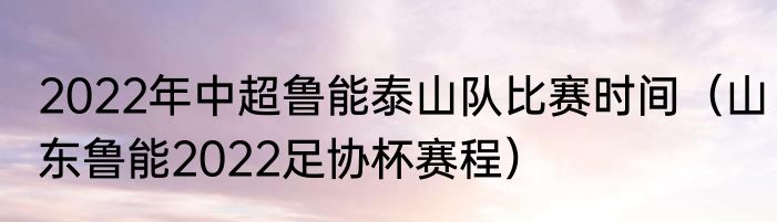 2022年中超鲁能泰山队比赛时间（山东鲁能2022足协杯赛程）
