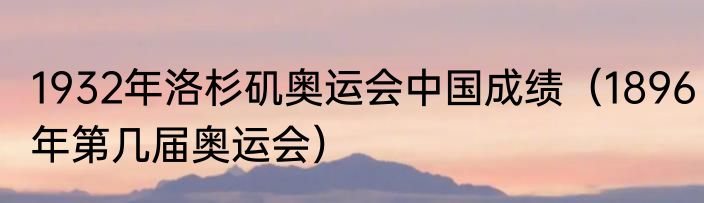 1932年洛杉矶奥运会中国成绩（1896年第几届奥运会）