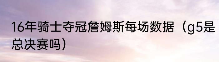 16年骑士夺冠詹姆斯每场数据（g5是总决赛吗）