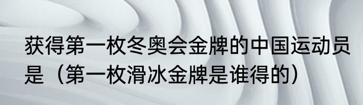 获得第一枚冬奥会金牌的中国运动员是（第一枚滑冰金牌是谁得的）