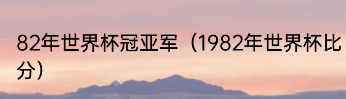 82年世界杯冠亚军（1982年世界杯比分）