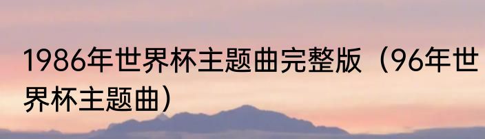 1986年世界杯主题曲完整版（96年世界杯主题曲）