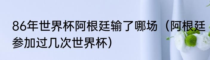 86年世界杯阿根廷输了哪场（阿根廷参加过几次世界杯）