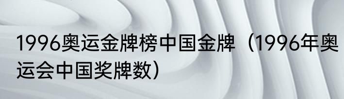 1996奥运金牌榜中国金牌（1996年奥运会中国奖牌数）