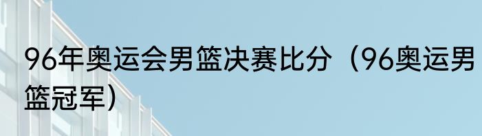 96年奥运会男篮决赛比分（96奥运男篮冠军）