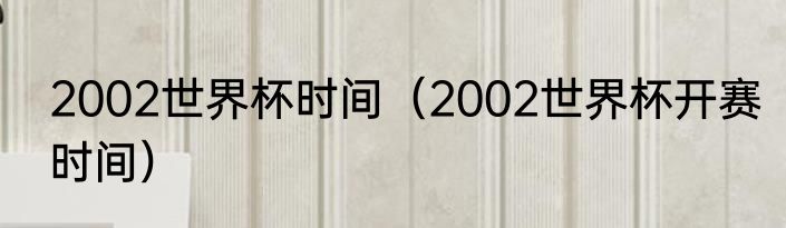 2002世界杯时间（2002世界杯开赛时间）