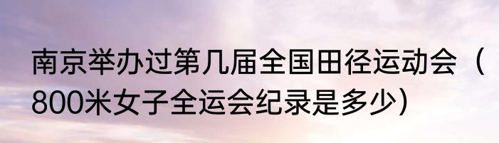 南京举办过第几届全国田径运动会（800米女子全运会纪录是多少）