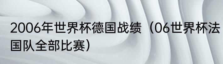 2006年世界杯德国战绩（06世界杯法国队全部比赛）