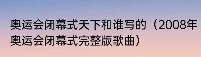 奥运会闭幕式天下和谁写的（2008年奥运会闭幕式完整版歌曲）