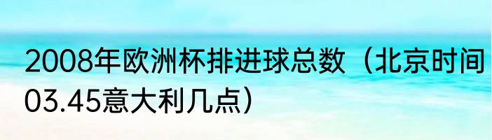 2008年欧洲杯排进球总数（北京时间03.45意大利几点）