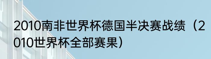 2010南非世界杯德国半决赛战绩（2010世界杯全部赛果）