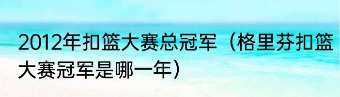 2012年扣篮大赛总冠军（格里芬扣篮大赛冠军是哪一年）