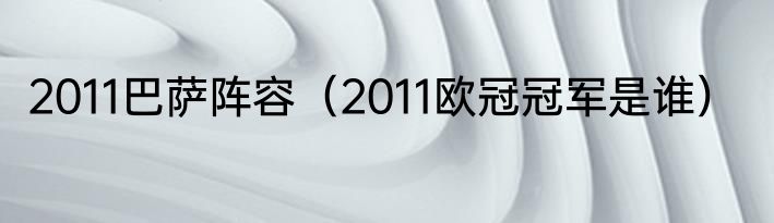 2011巴萨阵容（2011欧冠冠军是谁）