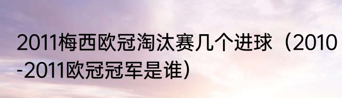 2011梅西欧冠淘汰赛几个进球（2010-2011欧冠冠军是谁）