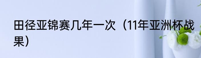 田径亚锦赛几年一次（11年亚洲杯战果）