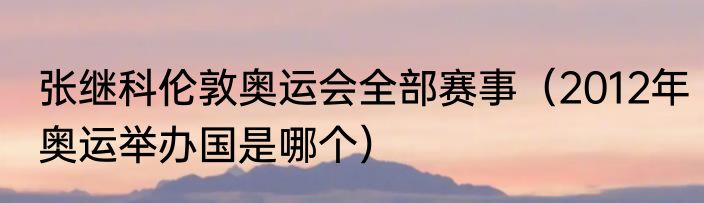 张继科伦敦奥运会全部赛事（2012年奥运举办国是哪个）