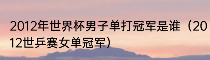 2012年世界杯男子单打冠军是谁（2012世乒赛女单冠军）