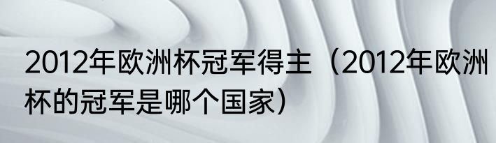 2012年欧洲杯冠军得主（2012年欧洲杯的冠军是哪个国家）