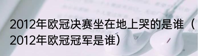 2012年欧冠决赛坐在地上哭的是谁（2012年欧冠冠军是谁）