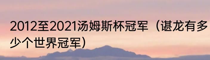 2012至2021汤姆斯杯冠军（谌龙有多少个世界冠军）