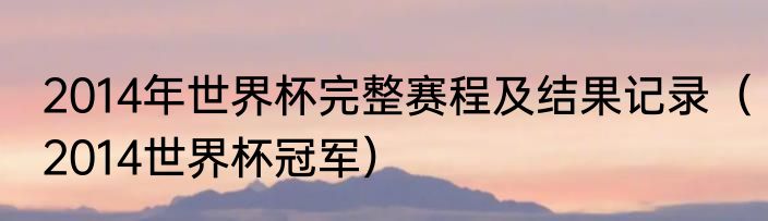 2014年世界杯完整赛程及结果记录（2014世界杯冠军）