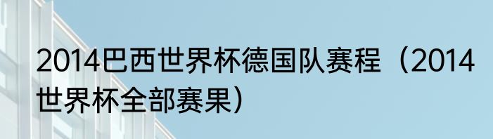 2014巴西世界杯德国队赛程（2014世界杯全部赛果）