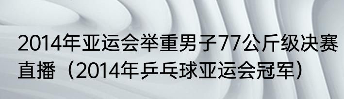 2014年亚运会举重男子77公斤级决赛直播（2014年乒乓球亚运会冠军）