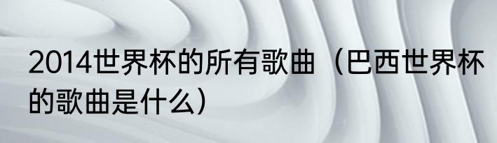 2014世界杯的所有歌曲（巴西世界杯的歌曲是什么）