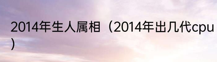 2014年生人属相（2014年出几代cpu）