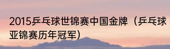 2015乒乓球世锦赛中国金牌（乒乓球亚锦赛历年冠军）