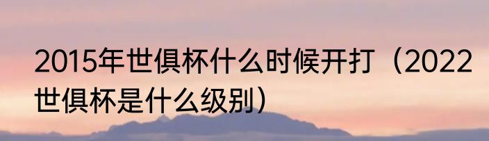 2015年世俱杯什么时候开打（2022世俱杯是什么级别）