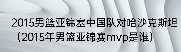 2015男篮亚锦塞中国队对哈沙克斯坦（2015年男篮亚锦赛mvp是谁）