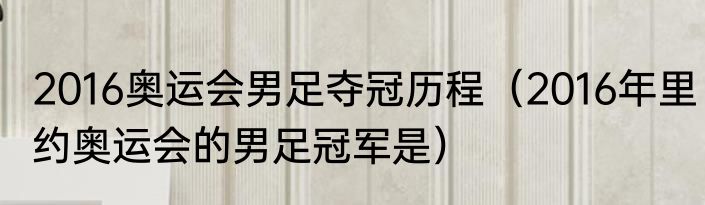2016奥运会男足夺冠历程（2016年里约奥运会的男足冠军是）