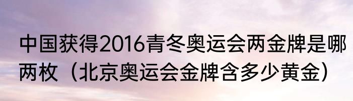 中国获得2016青冬奥运会两金牌是哪两枚（北京奥运会金牌含多少黄金）