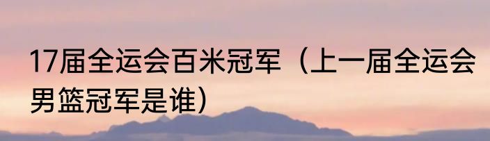 17届全运会百米冠军（上一届全运会男篮冠军是谁）