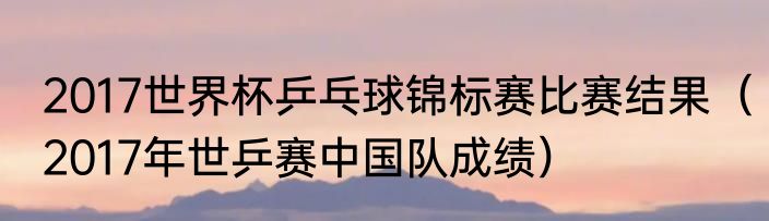 2017世界杯乒乓球锦标赛比赛结果（2017年世乒赛中国队成绩）