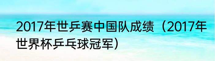 2017年世乒赛中国队成绩（2017年世界杯乒乓球冠军）