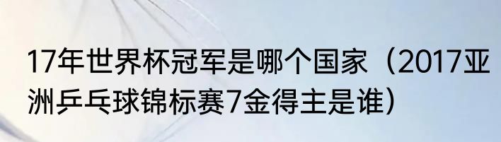 17年世界杯冠军是哪个国家（2017亚洲乒乓球锦标赛7金得主是谁）