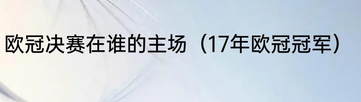 欧冠决赛在谁的主场（17年欧冠冠军）