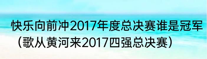 快乐向前冲2017年度总决赛谁是冠军(歌从黄河来2017四强总决赛)