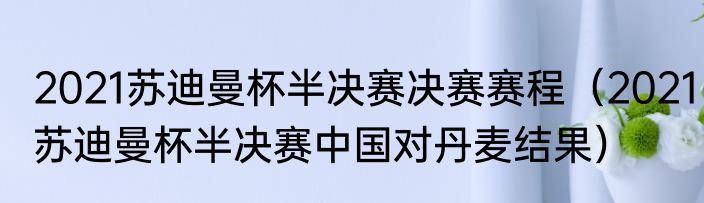 2021苏迪曼杯半决赛决赛赛程（2021苏迪曼杯半决赛中国对丹麦结果）