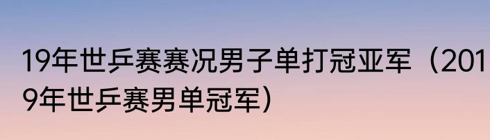 19年世乒赛赛况男子单打冠亚军(2019年世乒赛男单冠军)