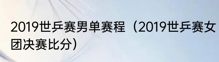 2019世乒赛男单赛程（2019世乒赛女团决赛比分）