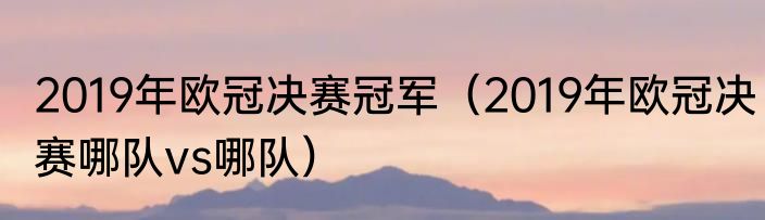 2019年欧冠决赛冠军（2019年欧冠决赛哪队vs哪队）
